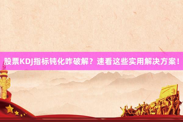 股票KDJ指标钝化咋破解？速看这些实用解决方案！