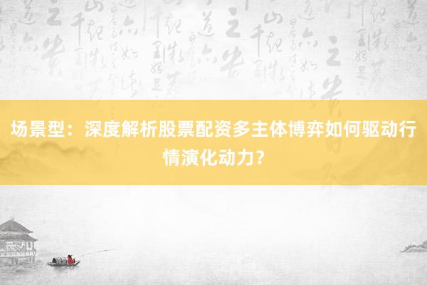 场景型：深度解析股票配资多主体博弈如何驱动行情演化动力？