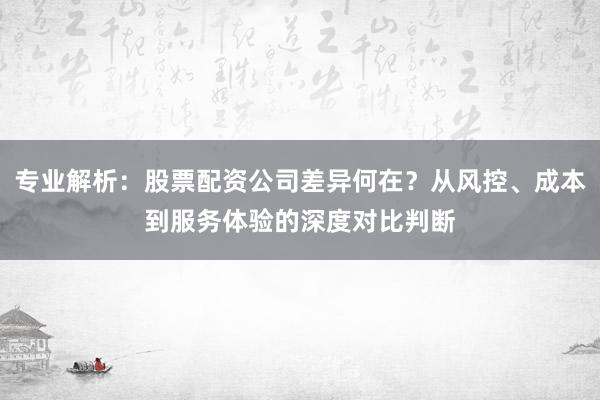 专业解析：股票配资公司差异何在？从风控、成本到服务体验的深度对比判断