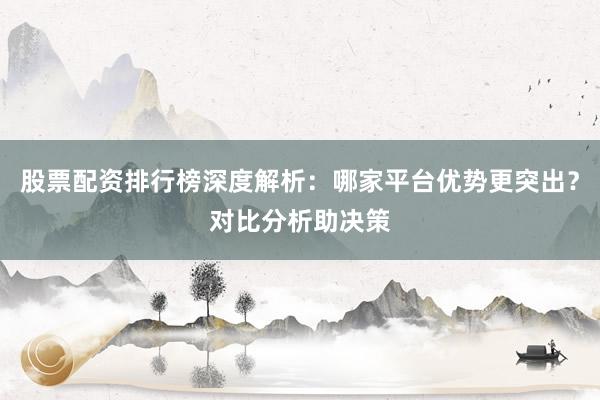 股票配资排行榜深度解析：哪家平台优势更突出？对比分析助决策