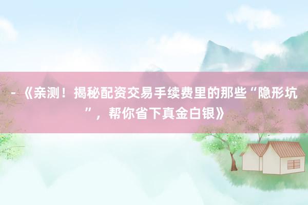 - 《亲测！揭秘配资交易手续费里的那些“隐形坑”，帮你省下真金白银》