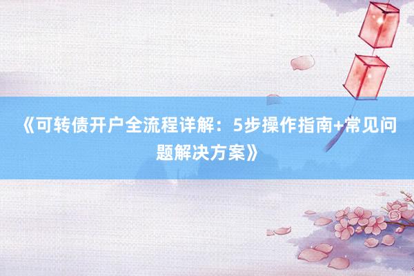 《可转债开户全流程详解：5步操作指南+常见问题解决方案》