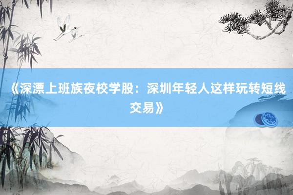 《深漂上班族夜校学股：深圳年轻人这样玩转短线交易》