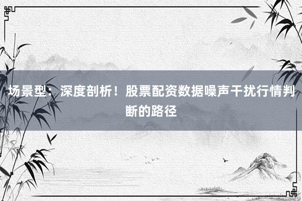 场景型：深度剖析！股票配资数据噪声干扰行情判断的路径