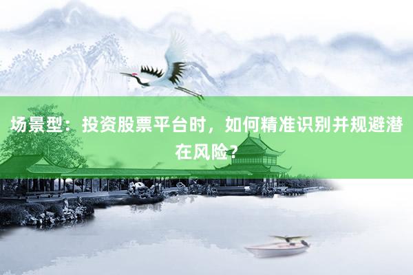 场景型：投资股票平台时，如何精准识别并规避潜在风险？