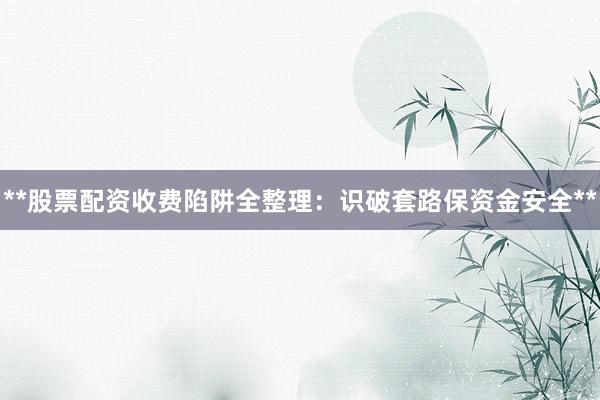 **股票配资收费陷阱全整理：识破套路保资金安全**