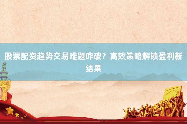 股票配资趋势交易难题咋破？高效策略解锁盈利新结果