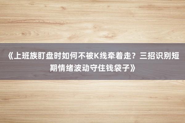 《上班族盯盘时如何不被K线牵着走？三招识别短期情绪波动守住钱袋子》