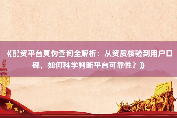 《配资平台真伪查询全解析：从资质核验到用户口碑，如何科学判断平台可靠性？》