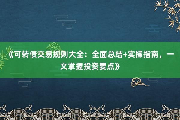 《可转债交易规则大全：全面总结+实操指南，一文掌握投资要点》
