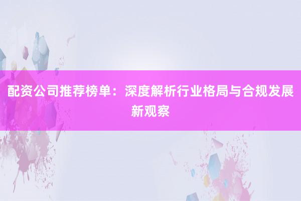 配资公司推荐榜单：深度解析行业格局与合规发展新观察