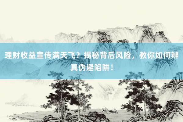 理财收益宣传满天飞？揭秘背后风险，教你如何辨真伪避陷阱！
