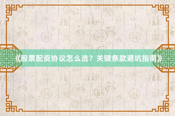 《股票配资协议怎么选？关键条款避坑指南》