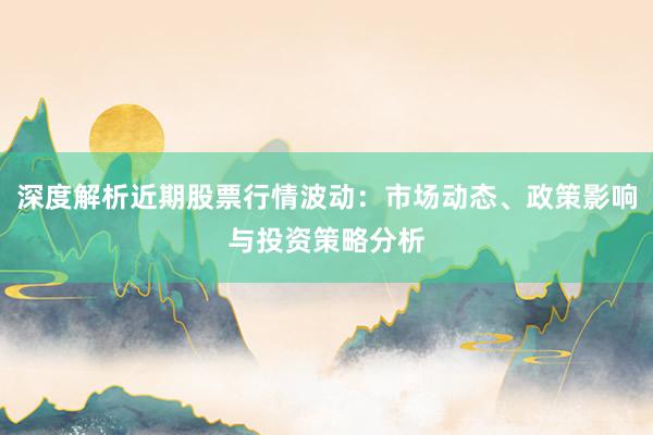 深度解析近期股票行情波动：市场动态、政策影响与投资策略分析