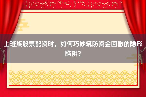上班族股票配资时，如何巧妙筑防资金回撤的隐形陷阱？