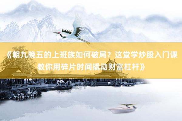《朝九晚五的上班族如何破局?这堂学炒股入门课教你用碎片时间撬动财富杠杆》