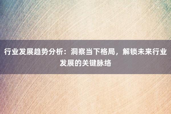 行业发展趋势分析：洞察当下格局，解锁未来行业发展的关键脉络