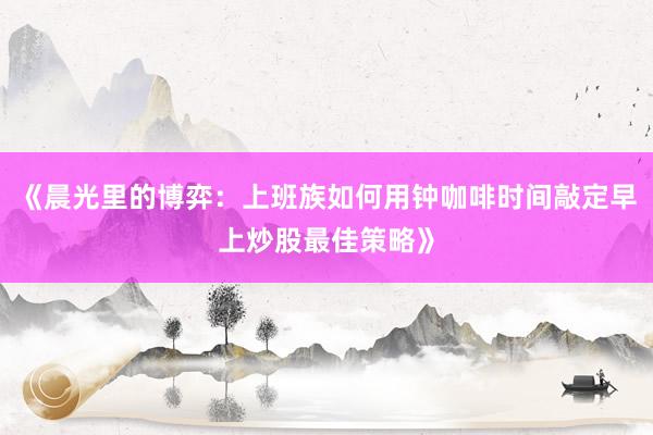 《晨光里的博弈：上班族如何用钟咖啡时间敲定早上炒股最佳策略》
