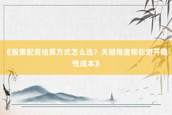 《股票配资结算方式怎么选？关键维度帮你避开隐性成本》