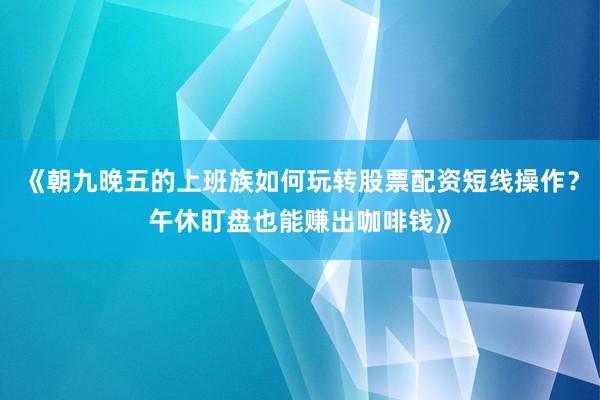 《朝九晚五的上班族如何玩转股票配资短线操作？午休盯盘也能赚出咖啡钱》