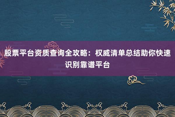 股票平台资质查询全攻略：权威清单总结助你快速识别靠谱平台