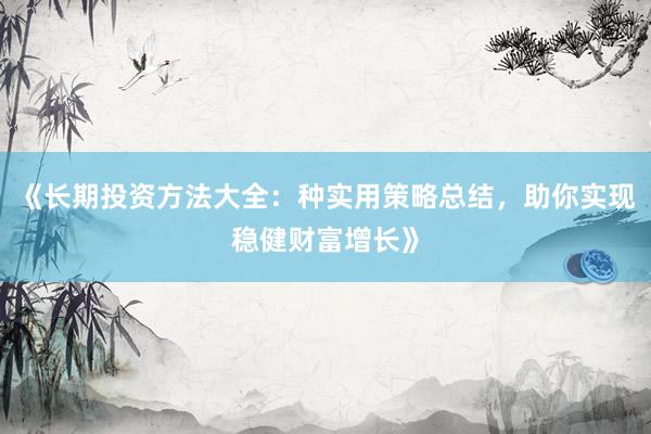 《长期投资方法大全：种实用策略总结，助你实现稳健财富增长》