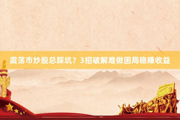 震荡市炒股总踩坑？3招破解难做困局稳赚收益