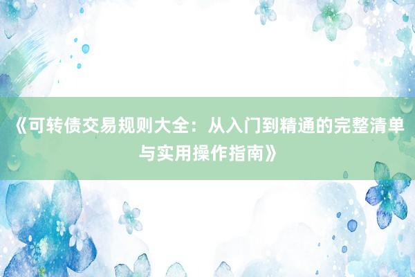 《可转债交易规则大全：从入门到精通的完整清单与实用操作指南》