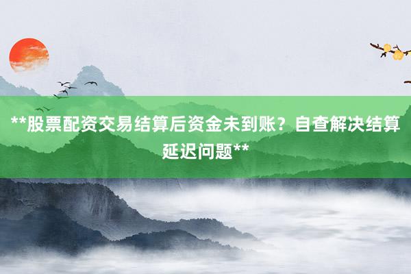 **股票配资交易结算后资金未到账？自查解决结算延迟问题**