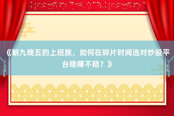 《朝九晚五的上班族，如何在碎片时间选对炒股平台稳赚不赔？》