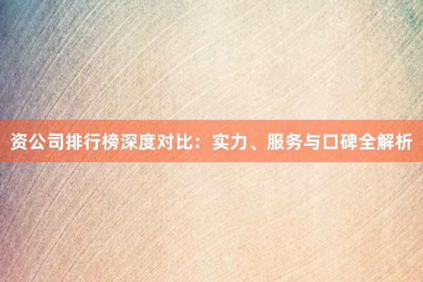 资公司排行榜深度对比：实力、服务与口碑全解析