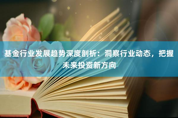 基金行业发展趋势深度剖析：洞察行业动态，把握未来投资新方向