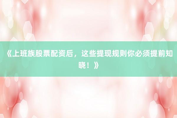 《上班族股票配资后，这些提现规则你必须提前知晓！》