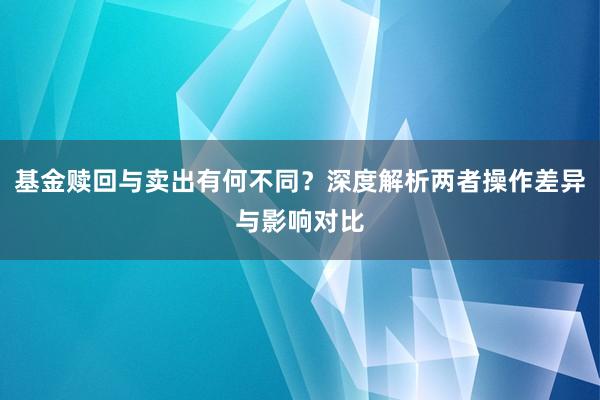 基金赎回与卖出有何不同？深度解析两者操作差异与影响对比