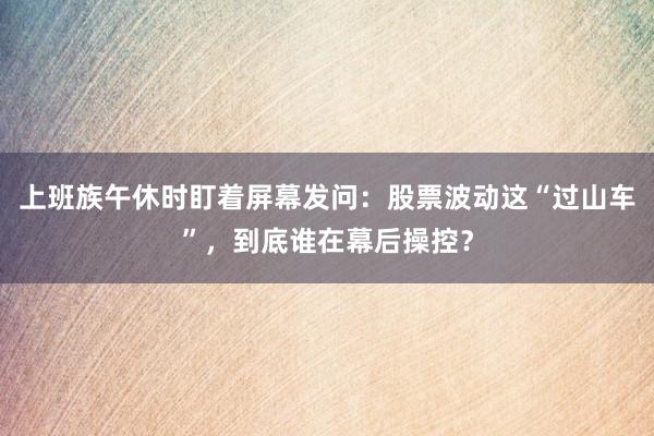 上班族午休时盯着屏幕发问：股票波动这“过山车”，到底谁在幕后操控？