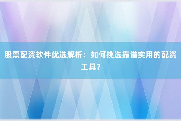 股票配资软件优选解析：如何挑选靠谱实用的配资工具？