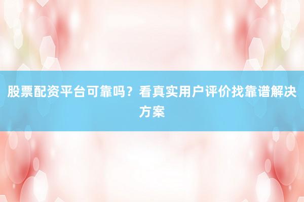 股票配资平台可靠吗？看真实用户评价找靠谱解决方案