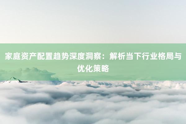 家庭资产配置趋势深度洞察：解析当下行业格局与优化策略