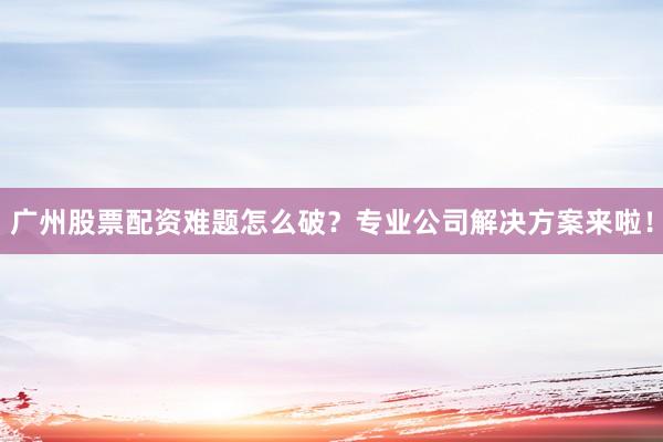 广州股票配资难题怎么破？专业公司解决方案来啦！