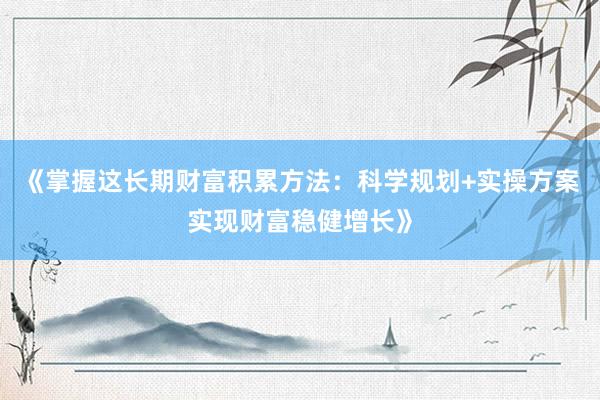 《掌握这长期财富积累方法：科学规划+实操方案实现财富稳健增长》