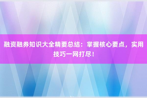 融资融券知识大全精要总结：掌握核心要点，实用技巧一网打尽！