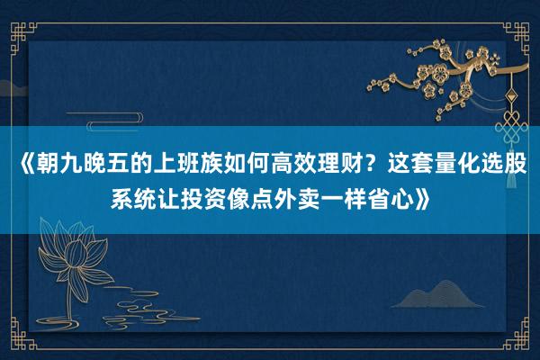 《朝九晚五的上班族如何高效理财？这套量化选股系统让投资像点外卖一样省心》