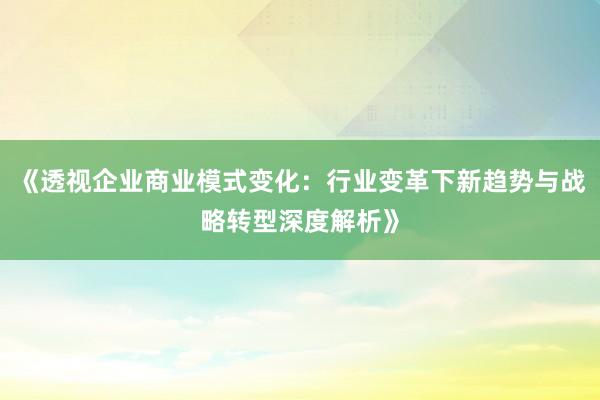 《透视企业商业模式变化：行业变革下新趋势与战略转型深度解析》