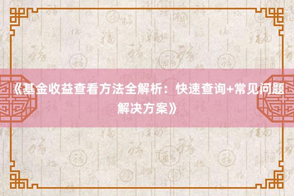 《基金收益查看方法全解析：快速查询+常见问题解决方案》