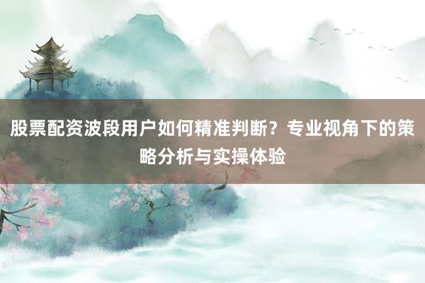 股票配资波段用户如何精准判断？专业视角下的策略分析与实操体验