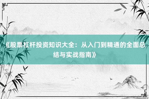 《股票杠杆投资知识大全：从入门到精通的全面总结与实战指南》