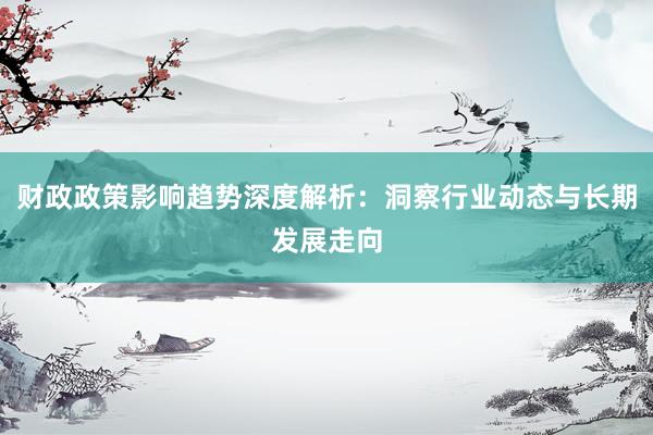 财政政策影响趋势深度解析：洞察行业动态与长期发展走向