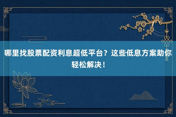 哪里找股票配资利息超低平台？这些低息方案助你轻松解决！