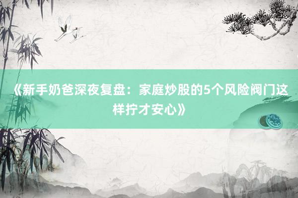 《新手奶爸深夜复盘：家庭炒股的5个风险阀门这样拧才安心》