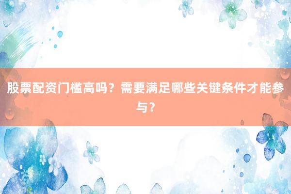 股票配资门槛高吗？需要满足哪些关键条件才能参与？